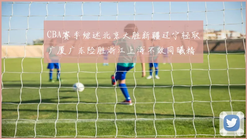 CBA赛季综述北京大胜新疆辽宁轻取广厦广东险胜浙江上海不敌同曦精彩回顾