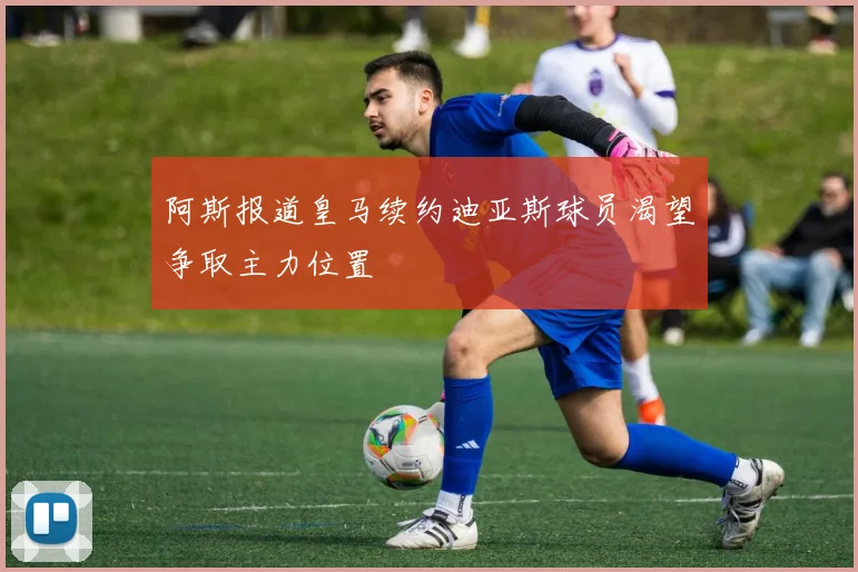 阿斯报道皇马续约迪亚斯球员渴望争取主力位置