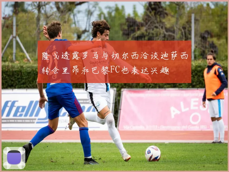 隆戈透露罗马与切尔西洽谈迪萨西转会里昂和巴黎FC也表达兴趣