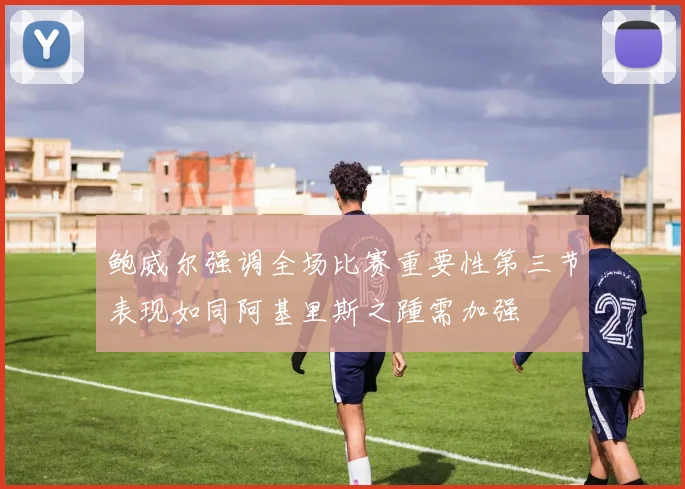 鲍威尔强调全场比赛重要性第三节表现如同阿基里斯之踵需加强