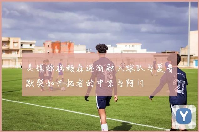 美媒称杨瀚森逐渐融入球队与夏普默契如开拓者的申京与阿门