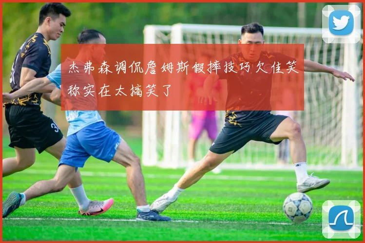 杰弗森调侃詹姆斯假摔技巧欠佳笑称实在太搞笑了