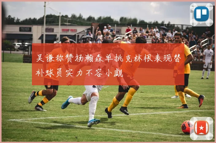 吴谦称赞杨瀚森单挑克林根表现替补球员实力不容小觑