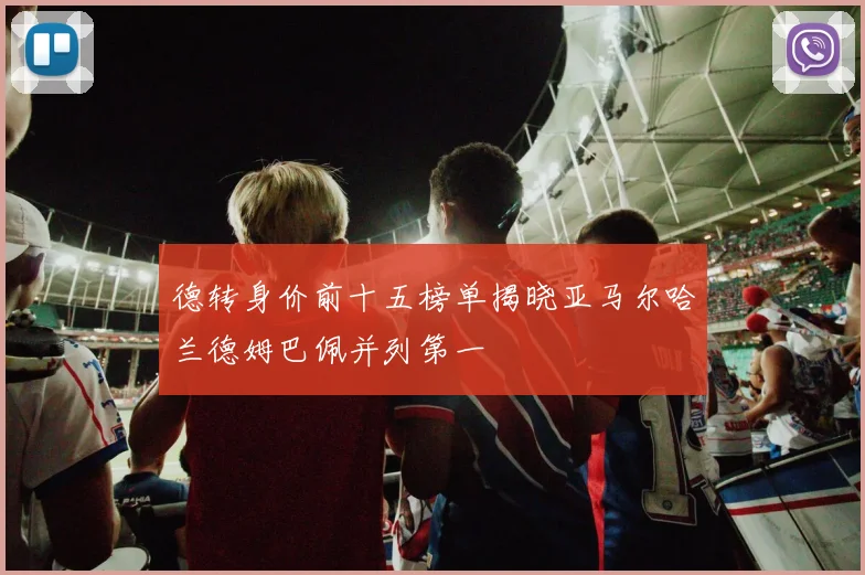 德转身价前十五榜单揭晓亚马尔哈兰德姆巴佩并列第一