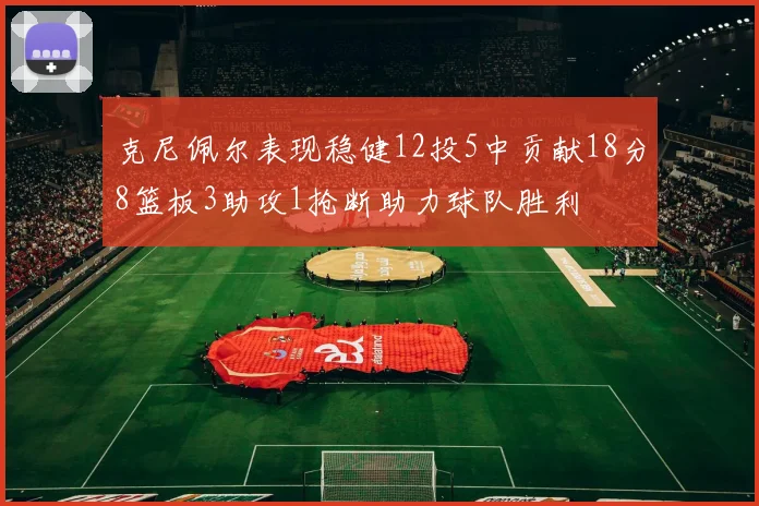 克尼佩尔表现稳健12投5中贡献18分8篮板3助攻1抢断助力球队胜利