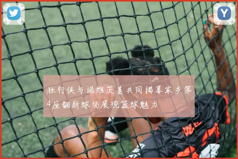 独行侠与诺维茨基共同揭幕家乡第4座翻新球场展现篮球魅力
