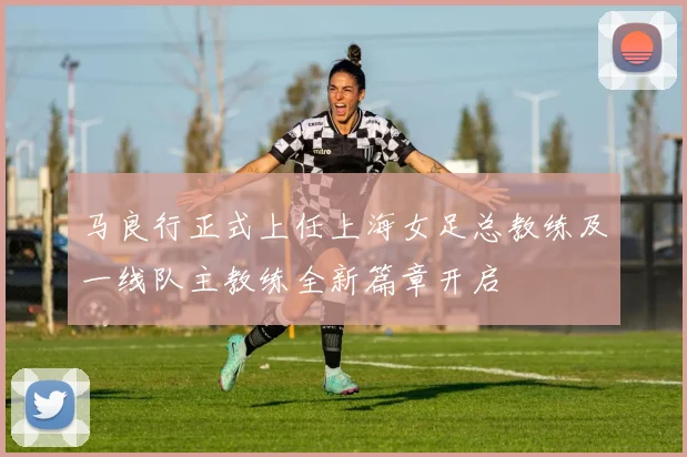 马良行正式上任上海女足总教练及一线队主教练全新篇章开启