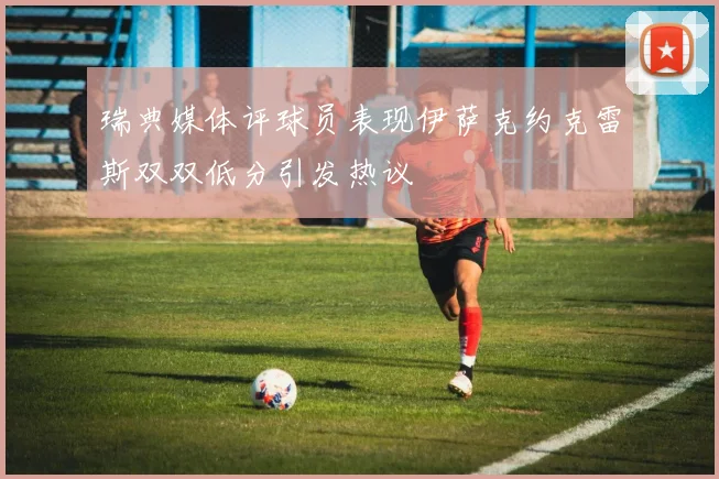 瑞典媒体评球员表现伊萨克约克雷斯双双低分引发热议