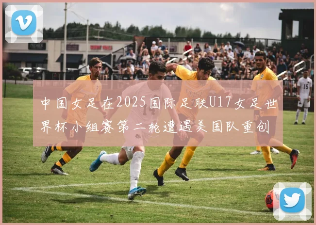 中国女足在2025国际足联U17女足世界杯小组赛第二轮遭遇美国队重创以2比5落败