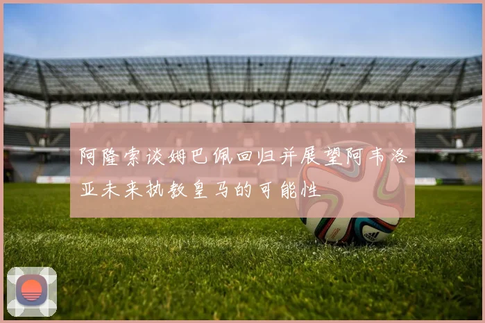 阿隆索谈姆巴佩回归并展望阿韦洛亚未来执教皇马的可能性