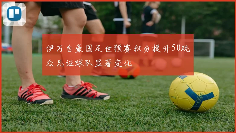 伊万自豪国足世预赛积分提升50观众见证球队显著变化