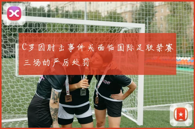 C罗因肘击事件或面临国际足联禁赛三场的严厉处罚