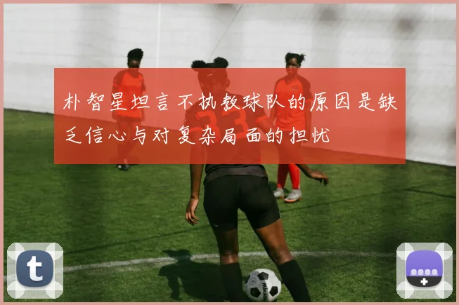 朴智星坦言不执教球队的原因是缺乏信心与对复杂局面的担忧