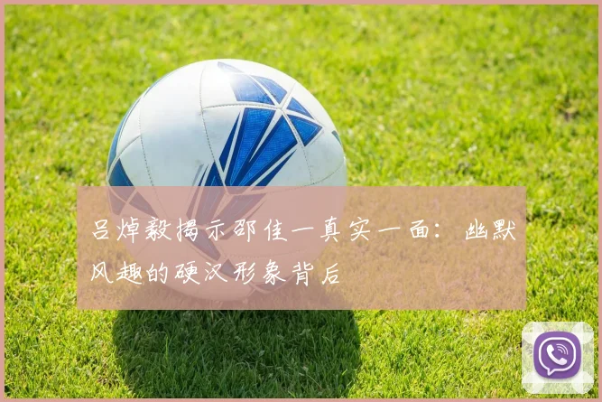 吕焯毅揭示邵佳一真实一面：幽默风趣的硬汉形象背后