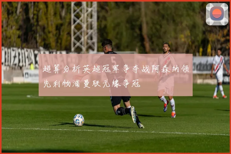 超算分析英超冠军争夺战阿森纳领先利物浦曼联无缘争冠