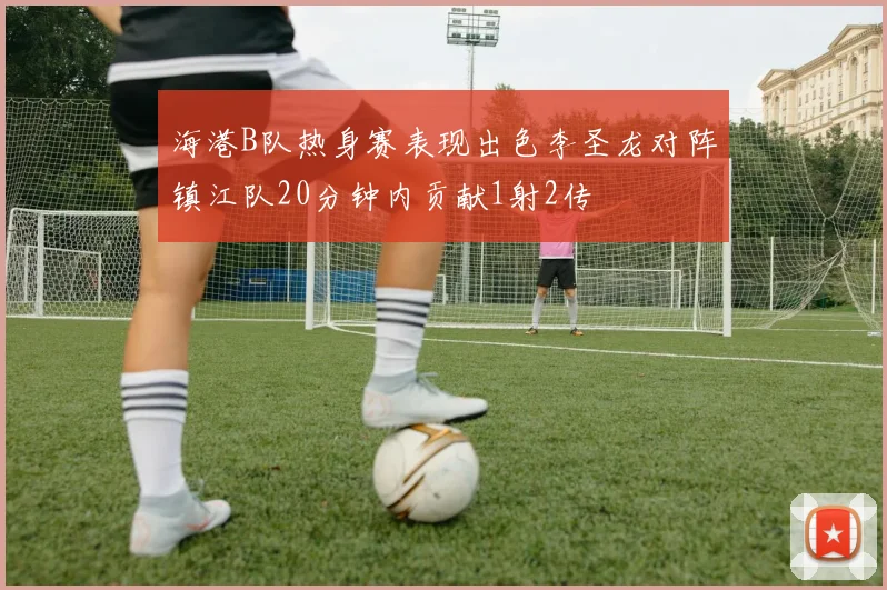 海港B队热身赛表现出色李圣龙对阵镇江队20分钟内贡献1射2传