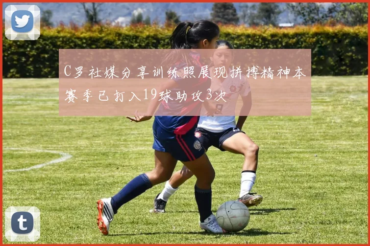 C罗社媒分享训练照展现拼搏精神本赛季已打入19球助攻3次