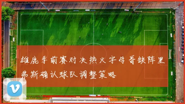 雄鹿季前赛对决热火字母哥缺阵里弗斯确认球队调整策略