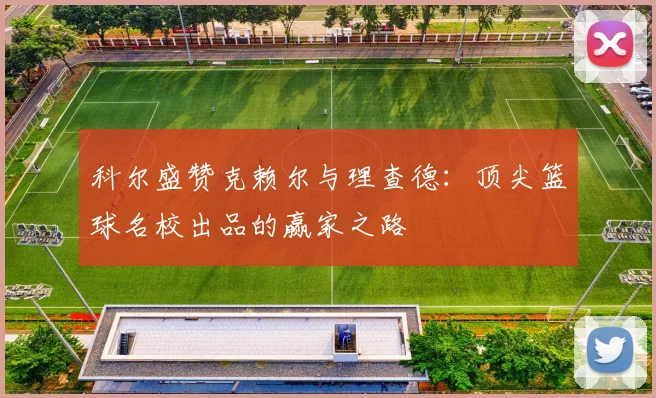 科尔盛赞克赖尔与理查德：顶尖篮球名校出品的赢家之路