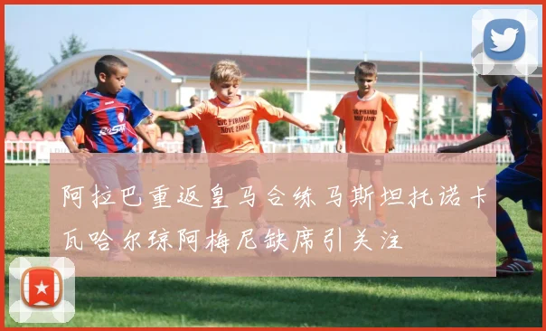 阿拉巴重返皇马合练马斯坦托诺卡瓦哈尔琼阿梅尼缺席引关注
