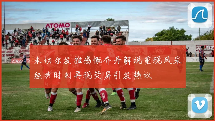 米切尔发推感慨乔丹解说重现风采经典时刻再现荧屏引发热议