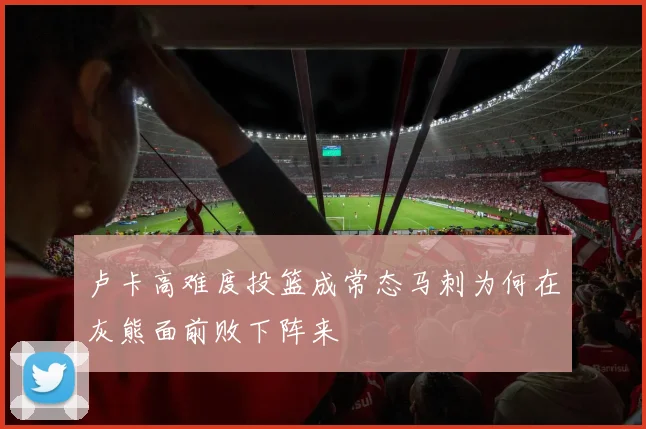 卢卡高难度投篮成常态马刺为何在灰熊面前败下阵来