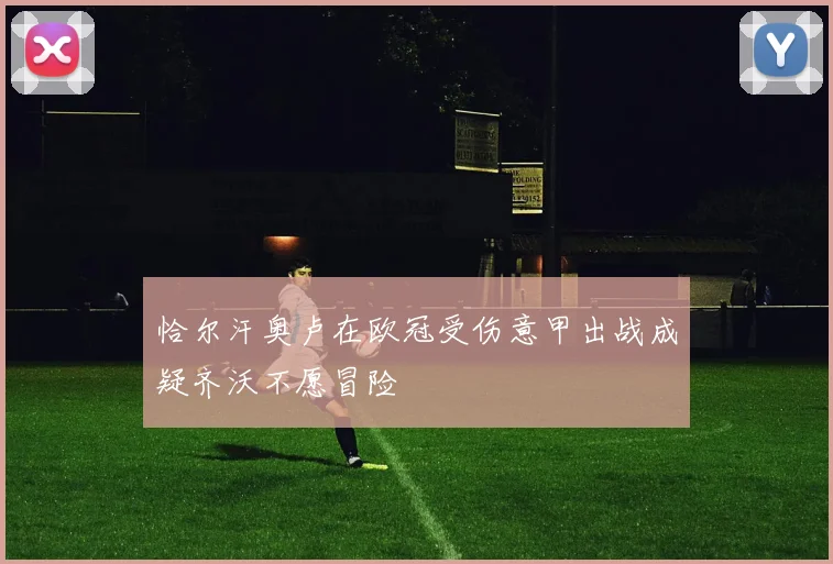 恰尔汗奥卢在欧冠受伤意甲出战成疑齐沃不愿冒险