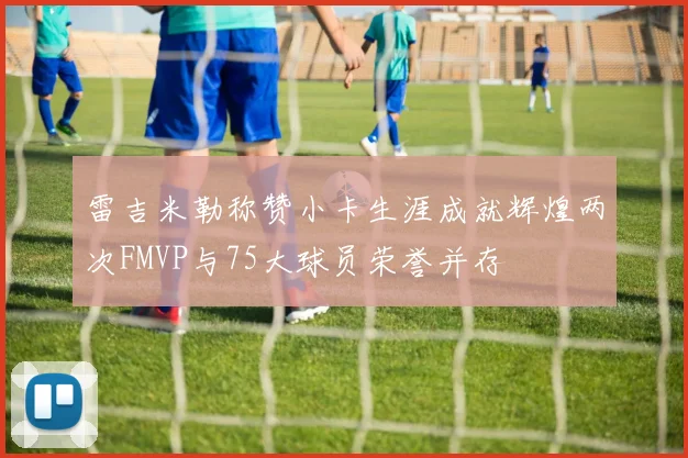 雷吉米勒称赞小卡生涯成就辉煌两次FMVP与75大球员荣誉并存