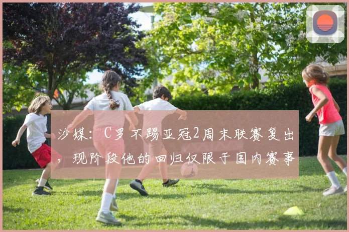 沙媒：C罗不踢亚冠2周末联赛复出，现阶段他的回归仅限于国内赛事
