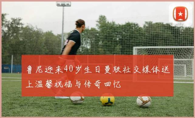 鲁尼迎来40岁生日曼联社交媒体送上温馨祝福与传奇回忆