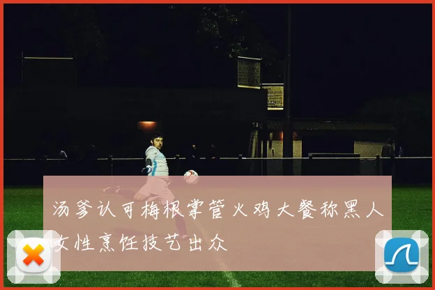 汤爹认可梅根掌管火鸡大餐称黑人女性烹饪技艺出众