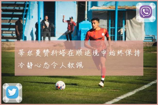 蒂尔曼赞科塔在顺逆境中始终保持冷静心态令人钦佩