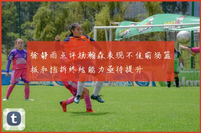 徐静雨点评杨瀚森表现不佳前场篮板和挡拆终结能力亟待提升