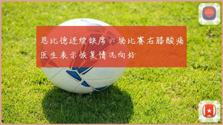 恩比德连续缺席六场比赛右膝酸痛医生表示恢复情况向好
