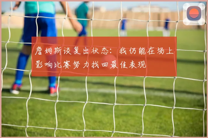 詹姆斯谈复出状态：我仍能在场上影响比赛努力找回最佳表现