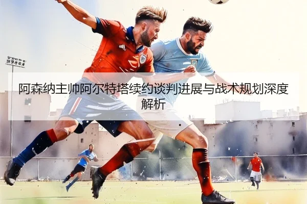 阿森纳主帅阿尔特塔续约谈判进展与战术规划深度解析（Leyu）